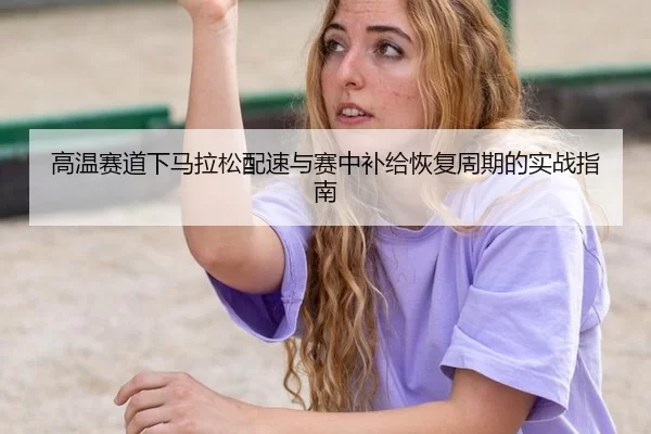 高温赛道下马拉松配速与赛中补给恢复周期的实战指南
