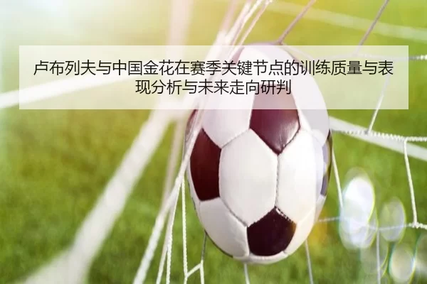 卢布列夫与中国金花在赛季关键节点的训练质量与表现分析与未来走向研判